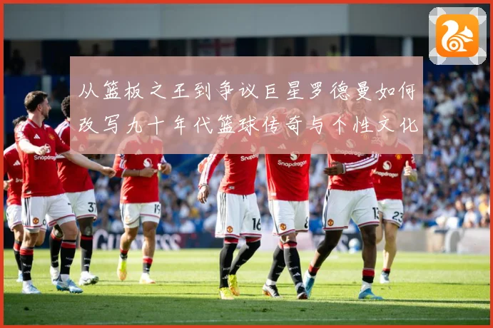 从篮板之王到争议巨星罗德曼如何改写九十年代篮球传奇与个性文化赛场复盘：最新赛事动态与深度分析