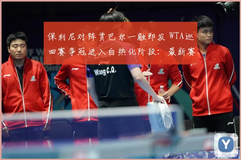 保利尼对阵贾巴尔一触即发 WTA巡回赛争冠进入白热化阶段：最新赛事动态与深度分析
