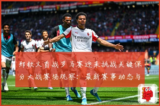 郑钦文首战罗马赛迎来挑战关键保分大战赛场观察：最新赛事动态与深度分析