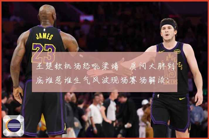 王楚钦机场怒吼梁靖崑质问大胖到底谁惹谁生气风波现场赛场解读：最新赛事动态与深度分析