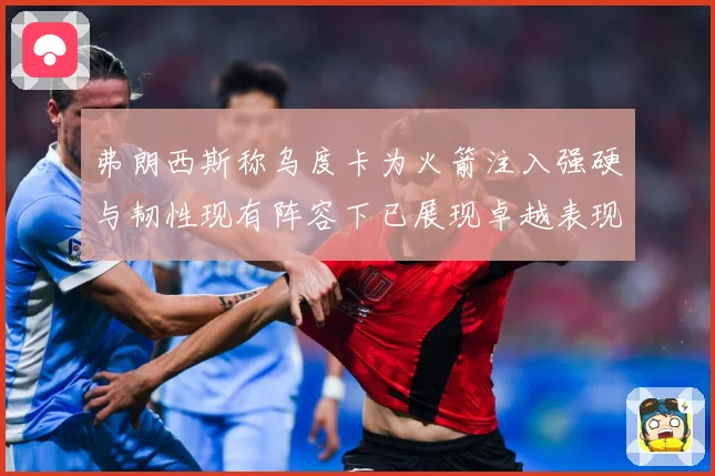 弗朗西斯称乌度卡为火箭注入强硬与韧性现有阵容下已展现卓越表现赛场复盘：最新赛事动态与深度分析