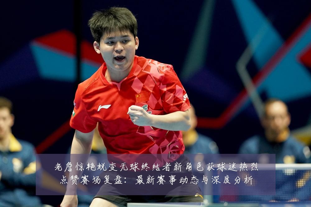 老詹惊艳蜕变无球终结者新角色获球迷热烈点赞赛场复盘:最新赛事动态与深度分析