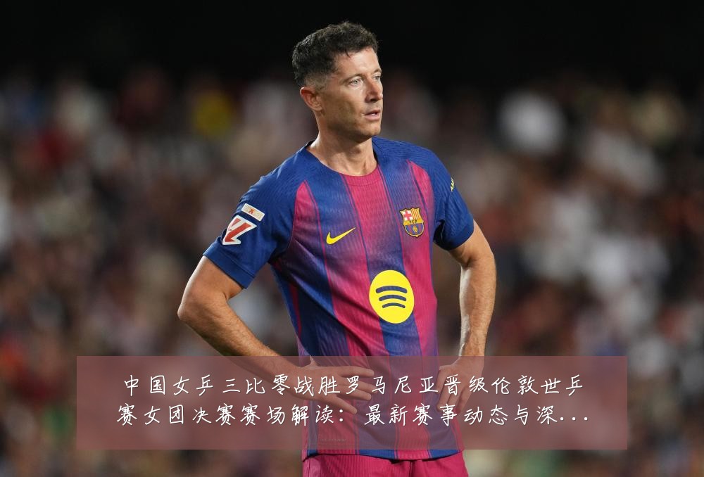 中国女乒三比零战胜罗马尼亚晋级伦敦世乒赛女团决赛赛场解读:最新赛事动态与深度分析