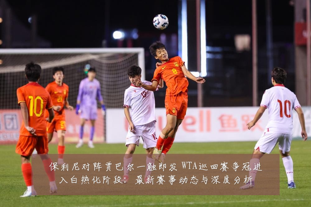 保利尼对阵贾巴尔一触即发 WTA巡回赛争冠进入白热化阶段:最新赛事动态与深度分析